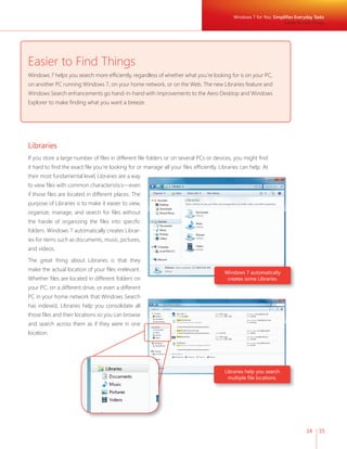 Windows 7 for You: Simplifi es Everyday Tasks 
34 35 
Easier to Find Things 
Windows 7 helps you search more effi ciently, regardless of whether what you’re looking for is on your PC, 
on another PC running Windows 7, on your home network, or on the Web. The new Libraries feature and 
Windows Search enhancements go hand-in-hand with improvements to the Aero Desktop and Windows 
Explorer to make fi nding what you want a breeze. 
Libraries 
If you store a large number of fi les in different fi le folders or on several PCs or devices, you might fi nd 
it hard to fi nd the exact fi le you’re looking for or manage all your fi les effi ciently. Libraries can help. At 
their most fundamental level, Libraries are a way 
to view fi les with common characteristics—even 
if those fi les are located in different places. The 
purpose of Libraries is to make it easier to view, 
organize, manage, and search for fi les without 
the hassle of organizing the fi les into specifi c 
folders. Windows 7 automatically creates Librar-ies 
for items such as documents, music, pictures, 
and videos. 
The great thing about Libraries is that they 
make the actual location of your fi les irrelevant. 
Whether fi les are located in different folders on 
your PC, on a different drive, or even a different 
PC in your home network that Windows Search 
has indexed, Libraries help you consolidate all 
those fi les and their locations so you can browse 
and search across them as if they were in one 
location. 
Windows 7 automatically 
creates some Libraries. 
Libraries help you search 
multiple fi le locations. 
Easier to Find Things 
 