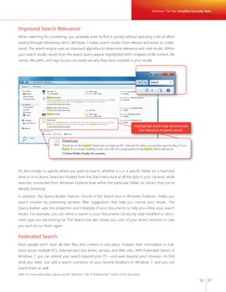 Windows 7 for You: Simplifi es Everyday Tasks 
36 37 
Improved Search Relevance 
When searching for something, you probably want to fi nd it quickly without spending a lot of effort 
wading through extraneous items. Windows 7 makes search results more relevant and easier to under-stand. 
The search engine uses an improved algorithm to determine relevance and rank results. Within 
your search results, words from the search query appear highlighted within snippets of fi le content, fi le 
names, fi le paths, and tags so you can easily see why they were included in your results. 
It’s also simpler to specify where you want to search, whether it is in a specifi c folder on a hard disk 
drive or in a Library. Searches initiated from the Start menu look at all the data in your Libraries, while 
searches conducted from Windows Explorer look within the particular folder or Library that you’re 
already browsing. 
In addition, the Query Builder feature—found in the Search box in Windows Explorer—helps you 
search smarter by presenting dynamic fi lter suggestions that help you narrow your results. The 
Query Builder uses the properties and metadata of your documents to help you refi ne your search 
results. For example, you can refi ne a search in your Documents Library by date modifi ed or docu-ment 
type you are looking for. The Search box also shows you a list of your recent searches in case 
you want to run them again. 
Federated Search 
Most people don’t store all their fi les and content in one place. Instead, their information is scat-tered 
across multiple PCs, external hard disk drives, servers, and Web sites. With Federated Search in 
Windows 7, you can extend your search beyond your PC—and even beyond your Libraries—to fi nd 
what you need. Just add a search connector to your favorite locations to Windows 7, and you can 
search them as well. 
Note: For more information, please see the “Windows 7 for IT Professionals” section of this document. 
Easier to Find Things 
Highlighted words help demonstrate 
the relevance of search results. 
 
