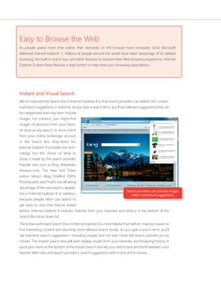 Easy to Browse the Web 
As people spend more time online, their demands on the browser have increased. Since Microsoft 
delivered Internet Explorer 7, millions of people around the world have taken advantage of its tabbed 
browsing, the built-in search box, and other features to improve their Web browsing experience. Internet 
Explorer 8 takes these features a step further to help meet your browsing expectations. 
Instant and Visual Search 
We’ve improved the Search box in Internet Explorer 8 so that search providers can deliver rich, contex-tual 
search suggestions in real time. As you type a search term, you’ll see relevant suggestions that can 
Search providers can provide images 
within contextual suggestions. 
be categorized and may even include 
images. For instance, you might fi nd 
images of products from your favor-ite 
store as you search, or stock charts 
from your online brokerage account 
in the Search Box drop-down list. 
Internet Explorer 8 provides the tech-nology, 
but the choice of what to 
show is made by the search provider. 
Popular sites such as Bing, Wikipedia, 
Amazon.com, The New York Times 
online, Yahoo!, eBay, OneRiot, ESPN, 
Photobucket, and TinyPic are all taking 
advantage of the new search capabili-ties 
in Internet Explorer 8. In addition, 
because people often use Search to 
get back to sites that they’ve visited 
before, Internet Explorer 8 includes matches from your Favorites and History in the bottom of the 
Search Box drop-down list. 
The enhanced Instant Search box in Internet Explorer 8 is more helpful than before, making it easier to 
fi nd interesting content and returning more relevant search results. As you type a search term, you’ll 
see real-time search suggestions—including images and rich text—from the search provider you’ve 
chosen. The Instant Search box will even display results from your Favorites and browsing history. A 
quick pick menu at the bottom of the Instant Search box lets you switch back and forth between your 
favorite Web sites and search provider’s search suggestions with a click of the mouse. 
 
