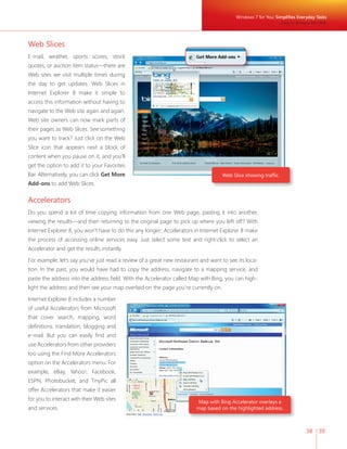 Windows 7 for You: Simplifi es Everyday Tasks 
Easy to Browse the Web 
38 39 
Web Slices 
E-mail, weather, sports scores, stock 
quotes, or auction item status—there are 
Web sites we visit multiple times during 
the day to get updates. Web Slices in 
Internet Explorer 8 make it simple to 
access this information without having to 
navigate to the Web site again and again. 
Web site owners can now mark parts of 
their pages as Web Slices. See something 
you want to track? Just click on the Web 
Slice icon that appears next a block of 
content when you pause on it, and you’ll 
get the option to add it to your Favorites 
Bar. Alternatively, you can click Get More 
Add-ons to add Web Slices. 
Accelerators 
Do you spend a lot of time copying information from one Web page, pasting it into another, 
viewing the results—and then returning to the original page to pick up where you left off? With 
Internet Explorer 8, you won’t have to do this any longer; Accelerators in Internet Explorer 8 make 
the process of accessing online services easy. Just select some text and right-click to select an 
Accelerator and get the results instantly. 
For example, let’s say you’ve just read a review of a great new restaurant and want to see its loca-tion. 
In the past, you would have had to copy the address, navigate to a mapping service, and 
paste the address into the address fi eld. With the Accelerator called Map with Bing, you can high-light 
the address and then see your map overlaid on the page you’re currently on. 
Internet Explorer 8 includes a number 
of useful Accelerators from Microsoft 
that cover search, mapping, word 
defi nitions, translation, blogging and 
e-mail. But you can easily fi nd and 
use Accelerators from other providers 
too using the Find More Accelerators 
option on the Accelerators menu. For 
example, eBay, Yahoo!, Facebook, 
ESPN, Photobucket, and TinyPic all 
offer Accelerators that make it easier 
for you to interact with their Web sites 
and services. 
Web Slice showing traffi c. 
Map with Bing Accelerator overlays a 
map based on the highlighted address. 
 
