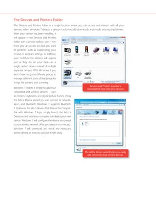 The Devices and Printers Folder 
The Devices and Printers folder is a single location where you can access and interact with all your 
devices. When Windows 7 detects a device it automatically downloads and installs any required drivers. 
After your device has been installed, it 
will appear in the Devices and Printers 
folder with a photo-realistic icon. From 
there you can access any task you want 
to perform, such as customizing your 
mouse or webcam settings. In addition, 
your multifunction devices will appear 
just as they do on your desk—as a 
single, unifi ed device instead of multiple 
separate devices. With Windows 7 you 
won’t have to go to different places to 
manage different parts of the device for 
things like printing and scanning. 
Windows 7 makes it simple to add your 
networked and wireless devices— such 
as printers, keyboards, and digital picture frames. Using 
the Add a Device wizard you can connect to network, 
Wi-Fi, and Bluetooth (Windows 7 supports Bluetooth 
2.1) devices. For Wi-Fi devices that feature the Compat-ible 
Devices and Printers provides a 
consolidated view of all your devices. 
The Add a Device wizard helps you easily 
add networked and wireless devices. 
with Windows 7 logo, simply launch the Add a 
Device wizard to so your computer can detect your new 
device. Windows 7 will confi gure the device to connect 
to your wireless network. After your device is connected, 
Windows 7 will download and install any necessary 
device drivers so that you can use it right away. 
 
