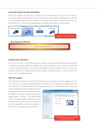 Improved Support for External Displays 
If you have a laptop, you may want to connect it to an external display to watch a movie at home or 
give a presentation at work. Windows 7 makes it easier to connect to external displays because all of the 
common display-related features are gathered in one place, under Display in Control Panel. You can use 
the Windows key + P shortcut to toggle between your laptop screen and an external display. 
Support for external displays 
Display Color Calibration 
Ever notice that colors vary on different devices, monitors, or when printed? Display Color Calibration 
in Windows 7 helps you adjust your display to be as close as possible to the computer industry (sRGB) 
standard color representation so that colors will appear the same on different screens. It guides you 
through a simple series of adjustments using your display’s front-panel controls, on-screen controls, and 
easy-to-use visual calibration targets. 
High DPI Support 
Microsoft research shows that only half of the people who use Windows have their displays set to the 
native resolution, with many people decreasing the resolution of their displays because they can’t read 
the small text of the higher resolution. Unfortunately, doing this can make text and parts of the user 
interface appear fuzzy, and it prevents you from 
viewing digital photos or high-defi nition video at 
full fi delity. If you have the right hardware and 
display drivers, Windows 7 will automatically 
select the optimal display resolution for your 
monitor. And if you want to, you can make your 
text more readable by choosing to display it at 
125 percent or 150 percent of its normal size. 
Make text larger and more readable 
with the Control Panel. 
New Projection Shortcut 
+ P Shows projection options 
 