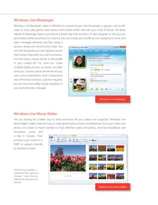 Windows Live Messenger 
Windows Live Messenger makes it effortless to connect to your favorite people or groups, chat via IM, 
video or voice, play games, share photos and monitor what’s new with your circle of friends. The latest 
release of Messenger doesn’t just feature a brand new look and feel—it’s also designed so that you can 
personalize nearly everything. For instance, you can change your profi le picture, background scene, and 
status messages whenever you like, create a 
dynamic avatar, and record a short video. You 
can even designate your own signature sound 
that contacts hear when you start a conversa-tion 
and assign unique sounds to the people 
in your contact list. For more fun, create 
multiple display pictures, or moods, and alter 
what your contacts see by the emoticons you 
use in your conversations. And in response to 
one of the most common customer requests, 
you can now more safely include hyperlinks in 
your personal status message. 
Windows Live Movie Maker 
Are you looking for a better way to share and show off your videos and snapshots? Windows Live 
Movie Maker makes it fast and easy to make great-looking movies and slideshows from your videos and 
photos. It’s simple to import standard or high defi nition video and photos, and have AutoMovie add 
animations, music, and 
a title in minutes. Then 
just burn your movie to a 
DVD* or upload it directly 
to YouTube to share. 
*DVD burning capability is 
available for these editions of 
Windows 7: Home Premium, 
Professional, Enterprise, and 
Ultimate. 
Windows Live Messenger 
Windows Live Movie Maker 
 