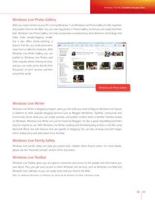 Windows 7 for You: Simplifi es Everyday Tasks 
Easy to Communicate and Share 
48 49 
Windows Live Photo Gallery 
After you import photos to your PC running Windows 7, use Windows Live Photo Gallery to edit, organize, 
and publish them to the Web. You can even tag photos in Photo Gallery so that you can easily fi nd them 
later. Windows Live Photo Gallery not only incorporates a revolutionary face-detection technology that 
helps make people-tagging simple, 
but it also offers photo-stitching, a 
feature that lets you build panoramic 
views from a collection of photos. With 
Windows Live Photo Gallery, you can 
publish to Windows Live Photos and 
other popular photo-sharing services, 
and you can order prints directly from 
thousands of print services partners 
around the world. 
Windows Live Photo Gallery 
Windows Live Writer 
Windows Live Writer, a blogging program, gives you the tools you need to blog on Windows Live Spaces 
in addition to other popular blogging services such as Blogger, WordPress, TypePad, LiveJournal, and 
Community Server. Now you can create, preview, and publish content within a familiar interface based 
on Windows. Windows Live Writer isn’t just for hardcore bloggers. It’s also a great storytelling tool that’s 
easy for anyone to use. With Windows Live Writer, creating and formatting blog entries is a lot like using 
Microsoft Word, but with features that are specifi c to blogging. You can also arrange and edit images 
within a blog entry and add videos from YouTube. 
Windows Live Family Safety 
Windows Live Family Safety can help you protect your children when they’re online. For more details, 
please see the “Parental Controls” section of this document. 
Windows Live Toolbar 
Windows Live Toolbar gives you at-a-glance summaries and access to the people and information you 
care about. Plus, you get quick access to other Windows Live services, such as Windows Live Mail and 
Windows Live Calendar, so you can easily share stuff you fi nd on the Web. 
Note: For additional information on Windows Live, please see the Windows Live Wave 3 Reviewers Guide. 
 