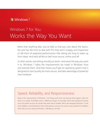 Windows 7 for You: 
Works the Way You Want 
More than anything else, you’ve told us that you care about the basics. 
No one has the time to deal with PCs that aren’t snappy and responsive 
or fall short of expected performance—like taking too long to wake up 
from sleep. And we’d all like to feel more secure, online and off. 
In other words, everything should just work—and work the way you want 
it to. Windows 7 takes the improvements we made in Windows Vista 
and extends them. And that means you’ll get an operating system that is 
designed to start quickly, be more secure, and take advantage of powerful 
new hardware. 
Speed, Reliability, and Responsiveness 
Many of the improvements of Windows 7 are things you’ll never see because they happen under the 
hood, so to speak. You’ll likely notice a difference though. For example, there’s less background activity 
now, and system services are started only when they’re needed. We’ve also designed Windows 7 to be 
more reliable so you’ll experience fewer interruptions, and you can recover more quickly from problems 
when they do occur because Windows 7 will help you fi x them. 
 