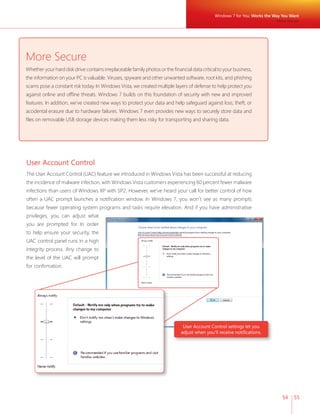 Windows 7 for You: Works the Way You Want 
54 55 
More Secure 
Whether your hard disk drive contains irreplaceable family photos or the fi nancial data critical to your business, 
the information on your PC is valuable. Viruses, spyware and other unwanted software, root kits, and phishing 
scams pose a constant risk today. In Windows Vista, we created multiple layers of defense to help protect you 
against online and offl ine threats. Windows 7 builds on this foundation of security with new and improved 
features. In addition, we’ve created new ways to protect your data and help safeguard against loss, theft, or 
accidental erasure due to hardware failures. Windows 7 even provides new ways to securely store data and 
fi les on removable USB storage devices making them less risky for transporting and sharing data. 
More Secure 
User Account Control 
The User Account Control (UAC) feature we introduced in Windows Vista has been successful at reducing 
the incidence of malware infection, with Windows Vista customers experiencing 60 percent fewer malware 
infections than users of Windows XP with SP2. However, we’ve heard your call for better control of how 
often a UAC prompt launches a notifi cation window. In Windows 7, you won’t see as many prompts 
because fewer operating system programs and tasks require elevation. And if you have administrative 
privileges, you can adjust what 
you are prompted for. In order 
to help ensure your security, the 
UAC control panel runs in a high 
integrity process. Any change to 
the level of the UAC will prompt 
for confi rmation. 
User Account Control settings let you 
adjust when you’ll receive notifi cations. 
 
