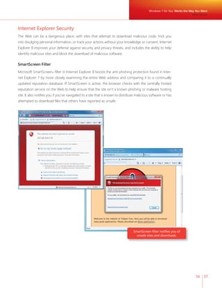 Windows 7 for You: Works the Way You Want 
56 57 
Internet Explorer Security 
The Web can be a dangerous place, with sites that attempt to download malicious code, trick you 
into divulging personal information, or track your actions without your knowledge or consent. Internet 
Explorer 8 improves your defense against security and privacy threats, and includes the ability to help 
identify malicious sites and block the download of malicious software. 
SmartScreen Filter 
Microsoft SmartScreen® fi lter in Internet Explorer 8 boosts the anti-phishing protection found in Inter-net 
Explorer 7 by more closely examining the entire Web address and comparing it to a continually 
updated reputation database. If SmartScreen is active, the browser checks with the centrally hosted 
reputation service on the Web to help ensure that the site isn’t a known phishing or malware hosting 
site. It also notifi es you if you’ve navigated to a site that is known to distribute malicious software or has 
attempted to download fi les that others have reported as unsafe. 
SmartScreen fi lter notifi es you of 
unsafe sites and downloads. 
More Secure 
 