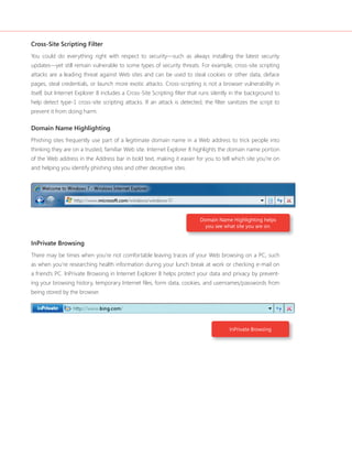 Cross-Site Scripting Filter 
You could do everything right with respect to security—such as always installing the latest security 
updates—yet still remain vulnerable to some types of security threats. For example, cross-site scripting 
attacks are a leading threat against Web sites and can be used to steal cookies or other data, deface 
pages, steal credentials, or launch more exotic attacks. Cross-scripting is not a browser vulnerability in 
itself, but Internet Explorer 8 includes a Cross-Site Scripting fi lter that runs silently in the background to 
help detect type-1 cross-site scripting attacks. If an attack is detected, the fi lter sanitizes the script to 
prevent it from doing harm. 
Domain Name Highlighting 
Phishing sites frequently use part of a legitimate domain name in a Web address to trick people into 
thinking they are on a trusted, familiar Web site. Internet Explorer 8 highlights the domain name portion 
of the Web address in the Address bar in bold text, making it easier for you to tell which site you’re on 
and helping you identify phishing sites and other deceptive sites. 
Domain Name Highlighting helps 
you see what site you are on. 
InPrivate Browsing 
There may be times when you’re not comfortable leaving traces of your Web browsing on a PC, such 
as when you’re researching health information during your lunch break at work or checking e-mail on 
a friend’s PC. InPrivate Browsing in Internet Explorer 8 helps protect your data and privacy by prevent-ing 
your browsing history, temporary Internet fi les, form data, cookies, and usernames/passwords from 
InPrivate Browsing 
being stored by the browser. 
 