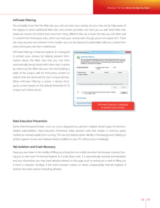 Windows 7 for You: Works the Way You Want 
58 59 
InPrivate Filtering 
You probably know that the Web sites you visit can track your activity, but you may not be fully aware of 
the degree to which additional Web sites and content providers can track you as well. Most Web sites 
today are mosaics of content that come from many different sites. As a result, the sites you visit often pull 
in content from third-party sites, which can track your activity even though you’re not aware of it. There 
are many security risks inherent in this model—you can be exposed to potentially malicious content from 
every third-party site that is referenced. 
InPrivate Filtering in Internet Explorer 8 is designed 
to protect your privacy by helping prevent infor-mation 
about the Web sites that you visit from 
automatically being shared with other sites. It works 
by observing the Web sites you visit and building a 
table of the unique calls for third-party content or 
objects that are observed for each unique domain. 
When InPrivate Filtering is active, it blocks third-party 
content based on the default threshold of 10 
unique such observances. 
InPrivate Filtering is designed 
to protect your privacy. 
Data Execution Prevention 
Some Internet-based threats—such as a virus disguised as a picture—exploit certain types of memory-related 
vulnerabilities. Data Execution Prevention helps prevent code that resides in memory space 
marked as nonexecutable from running. This security feature works silently in the background, helping to 
protect against viruses and malware being installed on your PC without your knowledge. 
Tab Isolation and Crash Recovery 
Have you ever been in the middle of fi lling out a long form on a Web site when the browser crashed, forc-ing 
you to start over? In Internet Explorer 8, if a tab does crash, it is automatically restored and reloaded, 
and any information you may have already entered on the page (such as writing an e-mail or fi lling out 
a form) is restored. Similarly, if the entire browser crashes or closes unexpectedly, Internet Explorer 8 
restores the entire session (including all tabs). 
More Secure 
 