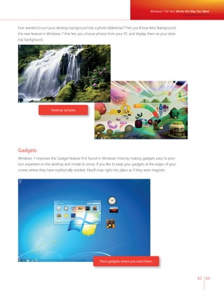62 63 
Ever wanted to turn your desktop background into a photo slideshow? Then you’ll love Aero Background, 
the new feature in Windows 7 that lets you choose photos from your PC and display them as your desk-top 
Desktop samples 
Place gadgets where you want them. 
background. 
Windows 7 for You: Works the Way You Want 
Compatible With You 
Gadgets 
Windows 7 improves the Gadget feature fi rst found in Windows Vista by making gadgets easy to posi-tion 
anywhere on the desktop and simple to resize. If you like to keep your gadgets at the edges of your 
screen where they have traditionally resided, they’ll snap right into place as if they were magnets. 
 