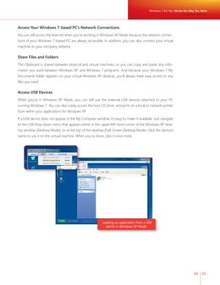 64 65 
Access Your Windows 7-based PC’s Network Connections 
You can still access the Internet when you’re working in Windows XP Mode because the network connec-tions 
of your Windows 7-based PC are always accessible. In addition, you can also connect your virtual 
Loading an application from a USB 
device in Windows XP Mode. 
machine to your company network. 
Share Files and Folders 
The Clipboard is shared between physical and virtual machines, so you can copy and paste any infor-mation 
you want between Windows XP and Windows 7 programs. And because your Windows 7 My 
Documents folder appears on your virtual Windows XP desktop, you’ll always have easy access to any 
fi les you need. 
Access USB Devices 
When you’re in Windows XP Mode, you can still use the external USB devices attached to your PC 
running Windows 7. You can also easily access the host CD drive, and print on a local or network printer 
from within your applications for Windows XP. 
If a USB device does not appear in the My Computer window, it’s easy to make it available. Just navigate 
to the USB drop-down menu that appears either in the upper-left hand corner of the Windows XP desk-top 
window (Desktop Mode), or at the top of the desktop (Full-Screen Desktop Mode). Click the device’s 
name to use it on the virtual machine. When you’re done, click it once more. 
Windows 7 for You: Works the Way You Want 
Compatible With You 
 