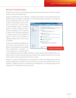 Windows 7 for You: Works the Way You Want 
Better Troubleshooting and Problem Solving 
66 67 
Windows Troubleshooting 
Wouldn’t it be nice if your PC could recognize and solve many common problems, so that you could stay 
productive rather than calling for help? 
Windows Troubleshooting—new in Windows 7—diagnoses and resolves common operating system and 
hardware issues by using built-in troubleshooters for several different types of problems. For example, the 
printing troubleshooter helps you resolve 
problems with local printers, such as remov-ing 
Windows Troubleshooting 
a job that’s stuck in the print queue, 
as well as problems related to networked 
printers at the offi ce. Similarly, the power-effi 
ciency troubleshooter runs a simple test 
to determine the percentage degradation 
in storage capacity for your portable PC’s 
battery, so that you can be proactive in 
replacing a battery that’s near the end of 
its useful life. 
To launch the troubleshooting platform, just 
go to the Start menu and type fi x or trou-bleshoot. 
A wizard will launch automatically. 
Other troubleshooters in Windows 7 run 
in the background on a scheduled basis. If 
these troubleshooters discover a problem, they’ll let you know in the Action Center. With Windows 7, it’s 
easier than ever to perform tasks like cleaning up temporary fi les, detecting hard disk errors, removing 
broken shortcuts, and ensuring that the system time is correct. 
Windows 7 has built-in troubleshooters for many categories, as shown in the following table. New and 
updated troubleshooters provided by Microsoft and your PC vendor will be posted online for you to 
download. In addition, businesses can create their own troubleshooters. For more details, please see the 
“Windows 7 for IT Professionals” section of this guide. 
 