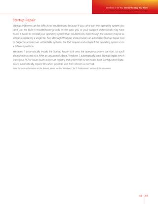 Windows 7 for You: Works the Way You Want 
Better Troubleshooting and Problem Solving 
68 69 
Startup Repair 
Startup problems can be diffi cult to troubleshoot, because if you can’t start the operating system you 
can’t use the built-in troubleshooting tools. In the past, you or your support professionals may have 
found it easier to reinstall your operating system than troubleshoot, even though the solution may be as 
simple as replacing a single fi le. And although Windows Vista provides an automated Startup Repair tool 
to diagnose and recover unbootable systems, the tool requires extra steps if the operating system is on 
a different partition. 
Windows 7 automatically installs the Startup Repair tool onto the operating system partition, so you’ll 
always have access to it. After an unsuccessful boot, Windows 7 automatically loads Startup Repair, which 
scans your PC for issues (such as corrupt registry and system fi les or an invalid Boot Confi guration Data-base), 
automatically repairs fi les when possible, and then reboots as normal. 
Note: For more information on this feature, please see the “Windows 7 for IT Professionals” section of this document. 
 