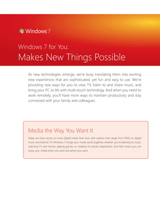 Windows 7 for You: 
Makes New Things Possible 
As new technologies emerge, we’re busy translating them into exciting 
new experiences that are sophisticated, yet fun and easy to use. We’re 
providing new ways for you to view TV, listen to and share music, and 
bring your PC to life with multi-touch technology. And when you need to 
work remotely, you’ll have more ways to maintain productivity and stay 
connected with your family and colleagues. 
Media the Way You Want It 
Today we have access to more digital media than ever, with options that range from DVDs to digital 
music and Internet TV. Windows 7 brings your media world together, whether you’re listening to music, 
watching TV and movies, playing games, or creating rich photo experiences. And that means you can 
enjoy your media when you want and where you want. 
 