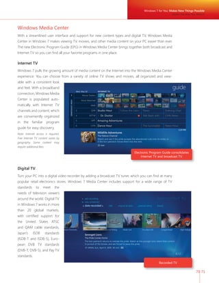 Windows 7 for You: Makes New Things Possible 
Media the Way You Want It 
70 71 
Windows Media Center 
With a streamlined user interface and support for new content types and digital TV, Windows Media 
Center in Windows 7 makes viewing TV, movies, and other media content on your PC easier than ever. 
The new Electronic Program Guide (EPG) in Windows Media Center brings together both broadcast and 
Internet TV so you can fi nd all your favorite programs in one place. 
Internet TV 
Windows 7 pulls the growing amount of media content on the Internet into the Windows Media Center 
experience. You can choose from a variety of online TV shows and movies, all organized and view-able 
with a consistent look 
and feel. With a broadband 
connection, Windows Media 
Center is populated auto-matically 
with Internet TV 
channels and content, which 
are conveniently organized 
in the familiar program 
guide for easy discovery. 
Note: Internet access is required. 
Free Internet TV content varies by 
geography. Some content may 
require additional fees. 
Digital TV 
Turn your PC into a digital video recorder by adding a broadcast TV tuner, which you can fi nd at many 
popular retail electronics stores. Windows 7 Media Center includes support for a wide range of TV 
standards to meet the 
needs of television viewers 
around the world. Digital TV 
in Windows 7 works in more 
than 20 global markets, 
with certifi ed support for 
the United States ATSC 
and QAM cable standards, 
Japan’s ISDB standards 
(ISDB-T and ISDB-S), Euro-pean 
DVB TV standards 
(DVB-T, DVB-S), and Pay TV 
standards. 
Electronic Program Guide consolidates 
Internet TV and broadcast TV. 
Recorded TV 
 