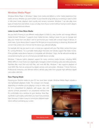 72 73 
Windows Media Player 
Windows Media Player in Windows 7 plays more media and delivers a richer media experience than 
earlier versions. Whether you want to listen to your favorite songs while you’re working or watch a DVD 
in full-screen mode, playback starts quickly and remains consistent. Windows 7 can also play more 
types of media than ever before, so you can play more of your content without having to switch players 
or download additional software. 
Listen to and View More Media 
Are you tired of having to use different media players to listen to, view, transfer, and manage different 
media formats? Windows 7 supports more media formats, making it easier for you to manage and 
play your media from one place—and to synchronize your media with a broad range of devices. In 
most cases, if your device doesn’t support the fi le type you’re synchronizing or streaming, Windows will 
convert that content into a format that the device you selected will play. 
For example, let’s say you want to sync a movie you captured with your Flip Video camera from your 
PC running Windows 7 to a portable media player that does not natively support Flip Video movies. 
If the portable media device features a Compatible with Windows 7 logo, the fi le will automatically be 
converted during the sync to a format your portable device can play. 
Windows 7 features built-in playback support for many common media formats, including WMV, 
WMA, MPEG-4, most iTunes non-digital rights managed content (including audio and video podcasts), 
FlipVideo fi les, most DivX and XviD fi les, and most AVI fi les. Windows 7 also supports playback of 
most MOV fi les that are produced by digital cameras and camcorders. Windows 7 Home Premium, 
Professional, Enterprise, and Ultimate editions will also play video from popular high-defi nition digital 
camcorders (AVCHD). 
Now Playing Mode 
Enjoying your favorite media on your PC has never been simpler. Windows Media Player includes a 
new lightweight playback mode. The compact size changes 
depending on whether you’re playing a song or video, and 
the UI is streamlined for playback, with pause, skip, and 
volume controls presented in an uncluttered interface that 
fi ts comfortably into a window on your desktop. Now Play-ing 
Mode is particularly useful when you have many windows 
open because it makes it easy to control your playback expe-rience 
without overtaking your screen. 
Now playing mode 
Windows 7 for You: Makes New Things Possible 
Media the Way You Want It 
 