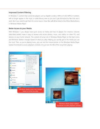 Improved Content Filtering 
In Windows 7, content that cannot be played, such as Apple’s Lossless .M4A or H.263 MPEG-4 content, 
will no longer appear in the music or video library view so you don’t get distracted by fi les that won’t 
work. But if you need to get them for some reason, these fi les will still be listed in the Other Media library 
in Windows Media Player. 
Better Access to your Media 
With Windows 7, you always have quick access to media and how it’s played. For instance, Libraries 
(described earlier) make it easy to browse and access photos, music, and videos on other PCs and 
devices on your home network. The content of Jump Lists in Windows Media Player on the Start menu 
and Windows Taskbar changes based on what you play, helping you quickly get to the media you use 
the most. Then, as you’re playing music, you can rest the mouse pointer on the Windows Media Player 
taskbar thumbnail to access playback controls or to just see the title of the song that’s playing. 
Windows Media Jump Lists change 
based on what you play. 
Windows Media player taskbar 
thumbnail includes playback controls. 
 