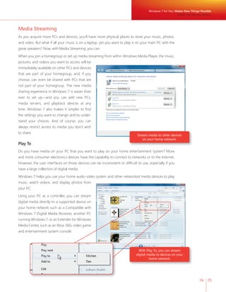 Windows 7 for You: Makes New Things Possible 
74 75 
Media Streaming 
As you acquire more PCs and devices, you’ll have more physical places to store your music, photos, 
and video. But what if all your music is on a laptop, yet you want to play it on your main PC with the 
great speakers? Now, with Media Streaming, you can. 
When you join a homegroup or set up media streaming from within Windows Media Player, the music, 
pictures, and videos you want to access will be 
immediately available on other PCs and devices 
that are part of your homegroup, and, if you 
choose, can even be shared with PCs that are 
not part of your homegroup. The new media 
sharing experience in Windows 7 is easier than 
ever to set up—and you can add new PCs, 
media servers, and playback devices at any 
time. Windows 7 also makes it simpler to fi nd 
the settings you want to change and to under-stand 
your choices. And of course, you can 
always restrict access to media you don’t wish 
to share. 
Stream media to other devices 
on your home network. 
Play To 
Do you have media on your PC that you want to play on your home entertainment system? More 
and more consumer electronics devices have the capability to connect to networks or to the Internet. 
However, the user interfaces on those devices can be inconsistent or diffi cult to use, especially if you 
have a large collection of digital media. 
Windows 7 helps you use your home audio-video system and other networked media devices to play 
music, watch videos, and display photos from 
your PC. 
Using your PC as a controller, you can stream 
digital media directly to a supported device on 
your home network such as a Compatible with 
Windows 7 Digital Media Receiver, another PC 
running Windows 7, or an Extender for Windows 
Media Center, such as an Xbox 360® video game 
and entertainment system console. 
With Play To, you can stream 
digital media to devices on your 
home network. 
Media the Way You Want It 
 