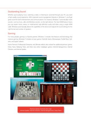 Outstanding Sound 
Whether you’re playing music, watching a video, or listening to voicemail through your PC, you want 
a high-quality sound experience. With improved sound management features in Windows 7, you’ll get 
great sound for both entertainment and communications. For instance, Windows 7 automatically routes 
sounds—such as music, calls, and Windows sounds—to the right devices. The new HDMI feature means 
you can stream mono, stereo, or multichannel, high-defi nition audio and video using a single HDMI 
cable. Windows automatically detects the capabilities of the device and adjusts the sound settings for the 
right format and number of speakers. 
Gaming 
For many people, gaming is a favorite pastime. Windows 7 includes new features and technology that 
improve gaming. Windows 7 includes six basic games: FreeCell, Hearts, Minesweeper, Purble Place, Soli-taire, 
and Spider Solitaire. 
Home Premium, Professional, Enterprise, and Ultimate editions also include fi ve additional premium games: 
Chess Titans, Mahjong Titans, and three new online multiplayer games—Internet Backgammon, Internet 
Checkers, and Internet Spades.. 
Premium Games (clockwise from top): 
Internet Spades, Internet Checkers, Internet Backgammon, Chess Titans 
 
