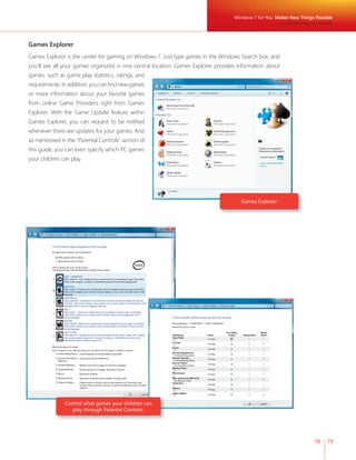 78 79 
Games Explorer 
Games Explorer is the center for gaming on Windows 7. Just type games in the Windows Search box, and 
you’ll see all your games organized in one central location. Games Explorer provides information about 
games, such as game play statistics, ratings, and 
requirements. In addition, you can fi nd new games 
or more information about your favorite games 
from online Game Providers right from Games 
Explorer. With the Game Update feature within 
Games Explorer, you can request to be notifi ed 
whenever there are updates for your games. And 
as mentioned in the “Parental Controls” section of 
this guide, you can even specify which PC games 
your children can play. 
Games Explorer 
Control what games your children can 
play through Parental Controls. 
Windows 7 for You: Makes New Things Possible 
Media the Way You Want It 
 