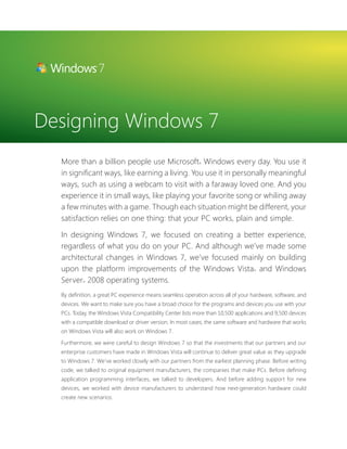 Designing Windows 7 
More than a billion people use Microsoft® Windows every day. You use it 
in signifi cant ways, like earning a living. You use it in personally meaningful 
ways, such as using a webcam to visit with a faraway loved one. And you 
experience it in small ways, like playing your favorite song or whiling away 
a few minutes with a game. Though each situation might be different, your 
satisfaction relies on one thing: that your PC works, plain and simple. 
In designing Windows 7, we focused on creating a better experience, 
regardless of what you do on your PC. And although we’ve made some 
architectural changes in Windows 7, we’ve focused mainly on building 
upon the platform improvements of the Windows Vista® and Windows 
Server® 2008 operating systems. 
By defi nition, a great PC experience means seamless operation across all of your hardware, software, and 
devices. We want to make sure you have a broad choice for the programs and devices you use with your 
PCs. Today, the Windows Vista Compatibility Center lists more than 10,500 applications and 9,500 devices 
with a compatible download or driver version. In most cases, the same software and hardware that works 
on Windows Vista will also work on Windows 7. 
Furthermore, we were careful to design Windows 7 so that the investments that our partners and our 
enterprise customers have made in Windows Vista will continue to deliver great value as they upgrade 
to Windows 7. We’ve worked closely with our partners from the earliest planning phase. Before writing 
code, we talked to original equipment manufacturers, the companies that make PCs. Before defi ning 
application programming interfaces, we talked to developers. And before adding support for new 
devices, we worked with device manufacturers to understand how next-generation hardware could 
create new scenarios. 
 