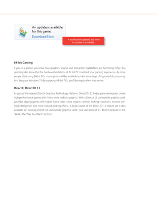 A notifi cation appears any time 
an update is available. 
64-bit Gaming 
If you’re a gamer, you know how graphics, sound, and interaction capabilities are becoming richer. You 
probably also know that the hardware limitations of 32-bit PCs can limit your gaming experience. As more 
people start using 64-bit PCs, more games will be available to take advantage of its powerful processing. 
And because Windows 7 fully supports 64-bit PCs, you’ll be ready when they arrive. 
DirectX: Direct3D 11 
As part of the newest DirectX Graphics Technology Platform, Direct3D® 11 helps game developers create 
high performance games with richer, more realistic graphics. With a DirectX 11 compatible graphics card, 
you’ll be playing games with higher frame rates, more organic, realistic looking characters, smarter arti-fi 
cial intelligence, and more natural-looking effects. A large subset of the Direct3D 11 feature set is also 
available on existing DirectX 10-compatible graphics cards. (See also DirectX 11: DirectCompute in the 
“Works the Way You Want” section.) 
 