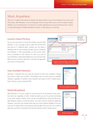 Windows 7 for You: Makes New Things Possible 
80 81 
Work Anywhere 
We live in a mobile world, taking our laptops and devices with us as we move between home, work, and 
other places. With Windows 7, you can easily get online and stay online as you move from place to place. 
Whether you’re switching from one network to another, attempting to access the Internet from a device, 
or taking advantage of mobile broadband, Windows 7 helps keep you connected. 
Location aware printing—set a different 
default printer for different networks. 
Viewing available networks 
Mobile Broadband 
Work Anywhere 
Location Aware Printing 
Do you use one printer at home and another at work? With 
Windows 7, you no longer need to select the printer each 
time you’re in a different place. Instead, you can select a 
default printer for each network location you’ve confi gured, 
and Windows 7 will automatically use that printer when 
you’re connected to that network. So when you print at 
work, Windows 7 will automatically print to your work printer. 
When you print at home, Windows 7 will automatically select 
and use your home printer. 
View Available Networks 
Windows 7 improves how you view and connect to all of your networks, making 
the process simple and consistent. You’ll always have one-click access to available 
networks, regardless of whether those networks are based on Wi-Fi, mobile broad-band, 
dial-up, or your corporate VPN. 
Mobile Broadband 
With Windows 7, it’s much simpler to connect your PC to the Internet using a wire-less 
data card, regardless of which mobile provider you use. It’s just like connecting 
to any other wireless network, which can be accomplished by using the View Avail-able 
Networks feature, mentioned above. You don’t need to install any additional 
software—just insert your wireless data card, your drivers will be installed on fi rst use 
and your PC will connect to the Internet automatically. And if your PC has a built-in 
data card, you’ll be connected to the Internet wherever there’s mobile service. 
 