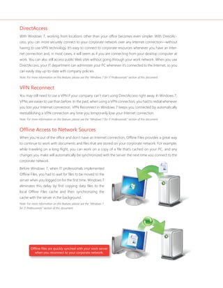 DirectAccess 
With Windows 7, working from locations other than your offi ce becomes even simpler. With DirectAc-cess, 
you can more securely connect to your corporate network over any Internet connection—without 
having to use VPN technology. It’s easy to connect to corporate resources whenever you have an Inter-net 
connection and, in most cases, it will seem as if you are connecting from your desktop computer at 
work. You can also still access public Web sites without going through your work network. When you use 
DirectAccess, your IT department can administer your PC whenever it’s connected to the Internet, so you 
can easily stay up-to-date with company policies. 
Note: For more information on this feature, please see the “Windows 7 for IT Professionals” section of this document. 
VPN Reconnect 
You may still need to use a VPN if your company can’t start using DirectAccess right away. In Windows 7, 
VPNs are easier to use than before. In the past, when using a VPN connection, you had to redial whenever 
you lost your Internet connection. VPN Reconnect in Windows 7 keeps you connected by automatically 
reestablishing a VPN connection any time you temporarily lose your Internet connection. 
Note: For more information on this feature, please see the “Windows 7 for IT Professionals” section of this document. 
Offl ine Access to Network Sources 
When you’re out of the offi ce and don’t have an Internet connection, Offl ine Files provides a great way 
to continue to work with documents and fi les that are stored on your corporate network. For example, 
while traveling on a long fl ight, you can work on a copy of a fi le that’s cached on your PC, and any 
changes you make will automatically be synchronized with the server the next time you connect to the 
corporate network. 
Before Windows 7, when IT professionals implemented 
Offl ine Files, you had to wait for fi les to be moved to the 
server when you logged on for the fi rst time. Windows 7 
eliminates this delay by fi rst copying data fi les to the 
local Offl ine Files cache and then synchronizing the 
cache with the server in the background. 
Note: For more information on this feature, please see the “Windows 7 
for IT Professionals” section of this document. 
Offl ine fi les are quickly synched with your work server 
when you reconnect to your corporate network. 
 