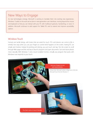 New Ways to Engage 
As new technologies emerge, Microsoft is working to translate them into exciting new experiences. 
Windows 7 builds on the work we’ve done in next-generation user interfaces, moving beyond the mouse 
and keyboard so that you can interact with your PC with multitouch gestures, handwriting, or voice. In 
addition, Microsoft continues to add support for Tablet PCs and to extend and improve accessibility 
options. 
Windows Touch 
Humans are tactile beings, with brains that are wired for touch. PCs and devices can come to life in 
entirely new ways when you use your fi ngers to control what happens on the screen, making PC use 
simple and intuitive. Instead of pointing and clicking, you just touch and tap. Pan the screen to scroll 
through Web pages and lists and tap to launch programs and open documents. Sort and resize photos 
more naturally. With Windows 7 and a touch-enabled monitor, virtually any program that works with 
Windows now responds to your touch. 
(Shown here: Microsoft Surface Collage, part of the free 
Microsoft Touch Pack for Windows 7) 
The Start menu is touch friendly. 
Use your fi ngers to sort 
and resize photos. 
 