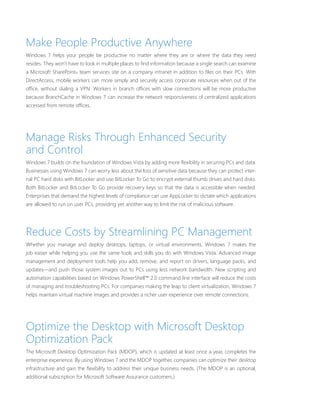 Make People Productive Anywhere 
Windows 7 helps your people be productive no matter where they are or where the data they need 
resides. They won’t have to look in multiple places to fi nd information because a single search can examine 
a Microsoft SharePoint® team services site on a company intranet in addition to fi les on their PCs. With 
DirectAccess, mobile workers can more simply and securely access corporate resources when out of the 
offi ce, without dialing a VPN. Workers in branch offi ces with slow connections will be more productive 
because BranchCache in Windows 7 can increase the network responsiveness of centralized applications 
accessed from remote offi ces. 
Manage Risks Through Enhanced Security 
and Control 
Windows 7 builds on the foundation of Windows Vista by adding more fl exibility in securing PCs and data. 
Businesses using Windows 7 can worry less about the loss of sensitive data because they can protect inter-nal 
PC hard disks with BitLocker and use BitLocker To Go to encrypt external thumb drives and hard disks. 
Both BitLocker and BitLocker To Go provide recovery keys so that the data is accessible when needed. 
Enterprises that demand the highest levels of compliance can use AppLocker to dictate which applications 
are allowed to run on user PCs, providing yet another way to limit the risk of malicious software. 
Reduce Costs by Streamlining PC Management 
Whether you manage and deploy desktops, laptops, or virtual environments, Windows 7 makes the 
job easier while helping you use the same tools and skills you do with Windows Vista. Advanced image 
management and deployment tools help you add, remove, and report on drivers, language packs, and 
updates—and push those system images out to PCs using less network bandwidth. New scripting and 
automation capabilities based on Windows PowerShell™ 2.0 command line interface will reduce the costs 
of managing and troubleshooting PCs. For companies making the leap to client virtualization, Windows 7 
helps maintain virtual machine images and provides a richer user experience over remote connections. 
Optimize the Desktop with Microsoft Desktop 
Optimization Pack 
The Microsoft Desktop Optimization Pack (MDOP), which is updated at least once a year, completes the 
enterprise experience. By using Windows 7 and the MDOP together, companies can optimize their desktop 
infrastructure and gain the fl exibility to address their unique business needs. (The MDOP is an optional, 
additional subscription for Microsoft Software Assurance customers.) 
 