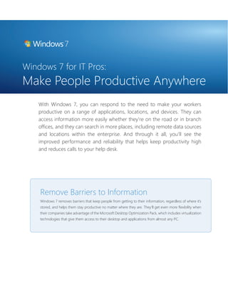 Windows 7 for IT Pros: 
Make People Productive Anywhere 
With Windows 7, you can respond to the need to make your workers 
productive on a range of applications, locations, and devices. They can 
access information more easily whether they’re on the road or in branch 
offi ces, and they can search in more places, including remote data sources 
and locations within the enterprise. And through it all, you’ll see the 
improved performance and reliability that helps keep productivity high 
and reduces calls to your help desk. 
Remove Barriers to Information 
Windows 7 removes barriers that keep people from getting to their information, regardless of where it’s 
stored, and helps them stay productive no matter where they are. They’ll get even more fl exibility when 
their companies take advantage of the Microsoft Desktop Optimization Pack, which includes virtualization 
technologies that give them access to their desktop and applications from almost any PC. 
 