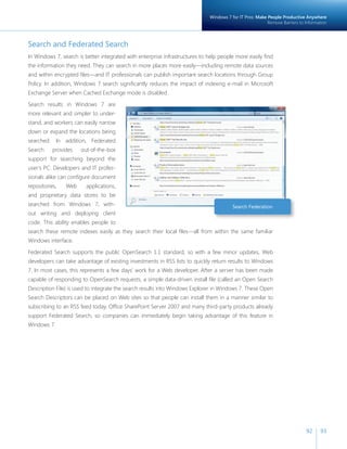 Windows 7 for IT Pros: Make People Productive Anywhere 
Remove Barriers to Information 
92 93 
Search and Federated Search 
In Windows 7, search is better integrated with enterprise infrastructures to help people more easily fi nd 
the information they need. They can search in more places more easily—including remote data sources 
and within encrypted fi les—and IT professionals can publish important search locations through Group 
Policy. In addition, Windows 7 search signifi cantly reduces the impact of indexing e-mail in Microsoft 
Exchange Server when Cached Exchange mode is disabled. 
Search results in Windows 7 are 
more relevant and simpler to under-stand, 
and workers can easily narrow 
down or expand the locations being 
searched. In addition, Federated 
Search provides out-of-the-box 
support for searching beyond the 
user’s PC. Developers and IT profes-sionals 
alike can confi gure document 
repositories, Web applications, 
and proprietary data stores to be 
searched from Windows 7, with-out 
writing and deploying client 
Search Federation 
code. This ability enables people to 
search these remote indexes easily as they search their local fi les—all from within the same familiar 
Windows interface. 
Federated Search supports the public OpenSearch 1.1 standard, so with a few minor updates, Web 
developers can take advantage of existing investments in RSS lists to quickly return results to Windows 
7. In most cases, this represents a few days’ work for a Web developer. After a server has been made 
capable of responding to OpenSearch requests, a simple data-driven install fi le (called an Open Search 
Description File) is used to integrate the search results into Windows Explorer in Windows 7. These Open 
Search Descriptors can be placed on Web sites so that people can install them in a manner similar to 
subscribing to an RSS feed today. Offi ce SharePoint Server 2007 and many third-party products already 
support Federated Search, so companies can immediately begin taking advantage of this feature in 
Windows 7. 
 