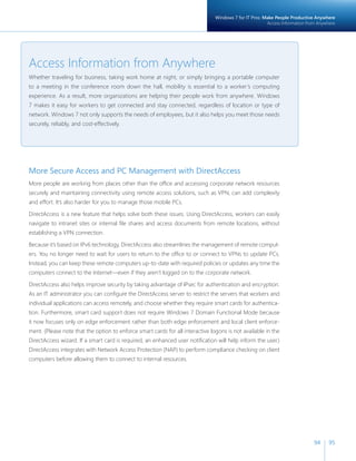 Windows 7 for IT Pros: Make People Productive Anywhere 
Access Information from Anywhere 
94 95 
Access Information from Anywhere 
Whether traveling for business, taking work home at night, or simply bringing a portable computer 
to a meeting in the conference room down the hall, mobility is essential to a worker’s computing 
experience. As a result, more organizations are helping their people work from anywhere. Windows 
7 makes it easy for workers to get connected and stay connected, regardless of location or type of 
network. Windows 7 not only supports the needs of employees, but it also helps you meet those needs 
securely, reliably, and cost-effectively. 
More Secure Access and PC Management with DirectAccess 
More people are working from places other than the offi ce and accessing corporate network resources 
securely and maintaining connectivity using remote access solutions, such as VPN, can add complexity 
and effort. It’s also harder for you to manage those mobile PCs. 
DirectAccess is a new feature that helps solve both these issues. Using DirectAccess, workers can easily 
navigate to intranet sites or internal fi le shares and access documents from remote locations, without 
establishing a VPN connection. 
Because it’s based on IPv6 technology, DirectAccess also streamlines the management of remote comput-ers. 
You no longer need to wait for users to return to the offi ce to or connect to VPNs to update PCs. 
Instead, you can keep these remote computers up-to-date with required policies or updates any time the 
computers connect to the Internet—even if they aren’t logged on to the corporate network. 
DirectAccess also helps improve security by taking advantage of IPsec for authentication and encryption. 
As an IT administrator you can confi gure the DirectAccess server to restrict the servers that workers and 
individual applications can access remotely, and choose whether they require smart cards for authentica-tion. 
Furthermore, smart card support does not require Windows 7 Domain Functional Mode because 
it now focuses only on edge enforcement rather than both edge enforcement and local client enforce-ment. 
(Please note that the option to enforce smart cards for all interactive logons is not available in the 
DirectAccess wizard. If a smart card is required, an enhanced user notifi cation will help inform the user.) 
DirectAccess integrates with Network Access Protection (NAP) to perform compliance checking on client 
computers before allowing them to connect to internal resources. 
 