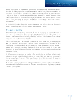 Windows 7 for IT Pros: Make People Productive Anywhere 
Access Information from Anywhere 
98 99 
BranchCache supports the same network protocols that are commonly used in enterprises—HTTP(S) 
and SMB—so that any applications based on these network protocols will automatically benefit from the 
technology. Examples of these applications include Microsoft Office SharePoint 2007, Internet Explorer, 
CopyFile, and others. For example, Windows Media Player uses the HTTP protocol so internal training 
videos can be cached and viewed more efficiently by branch office users. BranchCache also supports 
network security protocols (such as SSL and IPSec), helping ensure that only authorized PCs can access 
requested data. 
To implement BranchCache, you need to install Windows Server 2008 R2 on the remote file servers, Web 
servers, and optionally the branch office server on which the cache is hosted. 
Transparent Caching 
Before Windows 7, client PCs always retrieved the file from the server computer to open a file across a 
slow network—even if the client PC had recently read the file. With transparent caching in Windows 7, 
client PCs cache remote files more frequently, which helps reduce the number of times a client PC has to 
retrieve the same data from a server computer. 
The first time a user opens a file in a shared folder, Windows 7 reads the file from the server computer 
and then stores it in a cache on the PC’s hard disk. For any subsequent times a user reads the same 
file, Windows 7 retrieves the cached file from the hard disk instead of the server computer. Windows 7 
always contacts the server computer to make sure the cached copy is up-to-date. The cache is never 
accessed if the server computer is unavailable, and updates to the file are always written directly to 
the server computer. 
By default, transparent caching is not enabled on fast networks. You can use Group Policy to enable 
transparent caching to improve the efficiency of the cache and to save disk space on the client. 
You can also configure the amount of disk space the cache uses and prevent specific file types from 
being synchronized. 
As the feature name implies, transparent caching is invisible to users, which makes it seem more like they 
are on the same LAN as the server computer. In addition, transparent caching helps reduce bandwidth 
utilization across WAN links. 
 