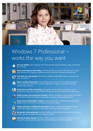 Windows 7 Professional –
works the way you want
  Fast and reliable. Start using your PC quickly with fast startup, shutdown, sleep, and resume
  from standby.

  Works with what you have today. XP Mode provides you with the flexibility to run many
  older Windows XP productivity applications and a broad set of devices and application.

  Find what you need quickly. Find what you need fast with instant search, Jump Lists, and
  pop-up previews.

  Make everyday things easier. Enhancements to the Windows Aero® desktop experience
  (such as Aero Snap, Aero Peek, and Aero Shake) help navigate, arrange, and work with
  multiple open windows.

  Easily share your files and printers. Sharing documents, printers, and devices across
  multiple PCs is easy with Location-Aware Printing, that send documents to the right printer.

  Mobile workers stay productive anywhere. Mobile computing on the go easier with access
  to all mobile settings in one place and greater connection and networking options.

  Easily restore deleted files or folders. Quickly restore files or folders that get accidentally
  deleted or even an entire PC in the event of a hard drive failure.

  Protect and secure confidential information. Protect confidential information, such as
  credit card numbers or employee information, with the Encrypting File System.

  Get greater online protection. Windows Defender offers enhanced protection from Internet
  threats, spyware, and other forms of malicious software.

  Solve PC problems quickly. Windows 7 Action Center is one place to view, diagnose, and
  solve all PC problems. Easily access built-in troubleshooters for different problems.
 