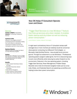 Windows 7
                                             Customer Solution Case Study




                                             New OS Helps IT Consultant Operate
                                             Lean and Green


Overview                                     “Trigger Start Services is a new Windows 7 feature
Country or Region: United States
Industry: IT Consulting, Professional
                                             that fires-up services only when needed. It enables
Services                                     faster startup and shut down as well as reducing
Customer Profile
                                             power consumption.”
eMazzanti Technologies provides IT           Jennifer Mazzanti, President, eMazzanti Technologies
consulting services for businesses ranging
from home offices to multinational
corporations throughout the New York
metropolitan area and in three countries.    It might seem contradictory that an IT consultant whose staff
                                             averages two or more monitors per desktop would be concerned
Business Situation
eMazzanti seeks technology that helps it     about greener computing, but eMazzanti Technologies —a
run more efficiently and green.
                                             Microsoft® Gold Certified Partner —has actually found common
Solution                                     ground. Through its involvement in a new Windows® 7 Professional
New features in Windows 7 such as Trigger
Start Services and Problem Steps Recorder    operating system program called Ignite, the firm is discovering ways
are speeding workflow and helping
conserve electricity.                        to work more efficiently while reducing its carbon footprint on the
                                             environment. Features in the new operating system, including
Benefits
 Faster Trouble Ticket Closure Saves        Trigger Start Services, Power Management, Problem Steps
  $75,000
                                             Recorder and a host of enhanced navigation tools such as Jump
 Extended Productivity, Greener
  Computing                                  Lists, Shake, and Federated Search are speeding up workflow and
 More Efficient Navigation
                                             helping to slow down power consumption.
 Faster Customer Tutorial Creation
 Deeper, More Powerful Searches
 