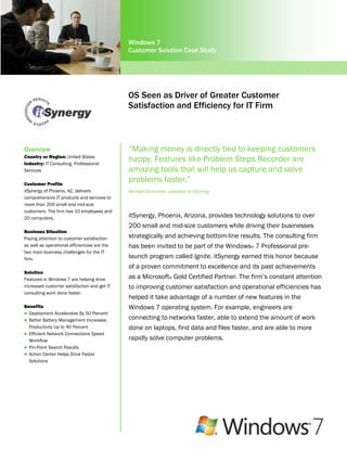 Windows 7
                                              Customer Solution Case Study




                                              OS Seen as Driver of Greater Customer
                                              Satisfaction and Efficiency for IT Firm



Overview                                      “Making money is directly tied to keeping customers
Country or Region: United States
Industry: IT Consulting, Professional
                                              happy. Features like Problem Steps Recorder are
Services                                      amazing tools that will help us capture and solve
Customer Profile
                                              problems faster.”
itSynergy of Phoenix, AZ, delivers            Michael Cocanower, president of itSynergy
comprehensive IT products and services to
more than 200 small and mid-size
customers. The firm has 10 employees and
20 computers.                                 itSynergy, Phoenix, Arizona, provides technology solutions to over
                                              200 small and mid-size customers while driving their businesses
Business Situation
Paying attention to customer satisfaction     strategically and achieving bottom-line results. The consulting firm
as well as operational efficiencies are the   has been invited to be part of the Windows® 7 Professional pre-
two main business challenges for the IT
firm.                                         launch program called Ignite. itSynergy earned this honor because
                                              of a proven commitment to excellence and its past achievements
Solution
Features in Windows 7 are helping drive       as a Microsoft® Gold Certified Partner. The firm‟s constant attention
increased customer satisfaction and get IT    to improving customer satisfaction and operational efficiencies has
consulting work done faster.
                                              helped it take advantage of a number of new features in the
Benefits                                      Windows 7 operating system. For example, engineers are
 Deployment Accelerates By 50 Percent
 Better Battery Management Increases
                                              connecting to networks faster, able to extend the amount of work
  Productivity Up to 40 Percent               done on laptops, find data and files faster, and are able to more
 Efficient Network Connections Speed
  Workflow                                    rapidly solve computer problems.
 Pin-Point Search Results
 Action Center Helps Drive Faster
  Solutions
 