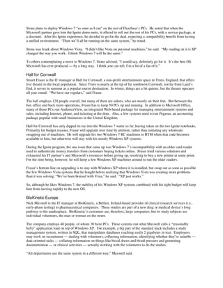 Stone plans to deploy Windows 7 “as soon as I can” on the rest of Flexibase’s PCs. He noted that when the
Microsoft partner gave him the Ignite demo units, it offered to roll out the rest of his PCs, with a service package, at
a discount. After his Ignite experience, he decided to go for the deal, expecting a compatibility benefit from having
a unified environment. “Then we’ll all be running on the same system,” he noted.

Stone was frank about Windows Vista. “I didn’t like Vista on personal machines,” he said. “My reading on it is XP
changed the way you work. I think Windows 7 will be the same.”

To others contemplating a move to Windows 7, Stone advised, “I would say, definitely go for it. It’s the best OS
Microsoft has ever produced — by a long way. I think you can tell, I’m a bit of a fan of it.”

Hall for Cornwall
Stuart Fraser is the IT manager at Hall for Cornwall, a non-profit entertainment space in Truro, England, that offers
live theater to the local population. Since Truro is nearly at the tip of far southwest Cornwall, not far from Land’s
End, it serves in summer as a popular tourist destination. In winter, things are a bit quieter, but the theater operates
all year round. “We have our regulars,” said Fraser.

The hall employs 120 people overall, but many of them are ushers, who are mostly on their feet. But between the
box office and back room operations, Fraser has to keep 50 PCs up and running. In addition to Microsoft Office,
many of those PCs run AudienceView, an integrated Web-based package for managing entertainment systems and
sales, including Internet, phone, and ticketing at the door. Also, a few systems need to run Pegasus, an accounting
package popular with small businesses in the United Kingdom.

Hall for Cornwall has only dipped its toe into the Windows 7 water so far, having taken on the two Ignite notebooks.
Primarily for budget reasons, Fraser will upgrade over time by attrition, rather than initiating any wholesale
swapping out of machines. He will upgrade his two Windows 7 RC machines to RTM when that code becomes
available to him, but otherwise will stay with his mostly Windows XP systems.

During the Ignite program, the one issue that came up was Windows 7’s incompatibility with an older card reader
used to authenticate money transfers from customers buying tickets online. Fraser tried various solutions and
exhausted his IT partner’s and Microsoft’s resources before giving up, resolving to buy a new printer at some point.
For the time being, however, he will keep a few Windows XP machines around to run the older readers.

Fraser’s bottom line on upgrading is to stay with Windows XP where it is installed, but swap out as soon as possible
the few Windows Vista systems that he bought before realizing that Windows Vista was creating more problems
than it was solving. “We’ve been bruised with Vista,” he said. “XP just works.”

So, although he likes Windows 7, the stability of his Windows XP systems combined with his tight budget will keep
him from moving rapidly to the new OS.

BioKinetic Europe
Nick Maxwell is the IT manager at BioKinetic, a Belfast, Ireland-based provider of clinical research services (i.e.,
early-phase testing) to pharmaceutical companies. These studies are part of a new drug or medical device’s long
pathway to the marketplace. BioKinetic’s customers are, therefore, large companies, but its study subjects are
individual volunteers, the man or woman on the street.

The company employs 40 people, of whom 30 have PCs. These systems run what Maxwell calls a “reasonably
hefty” application load on top of Windows XP. For example, a big part of the standard stack includes a study
management system, written in SQL, that manipulates databases reaching easily 2 gigabytes in size. Employees
may work on recruitment — dealing with volunteers, collecting information, identifying whether they’re suitable —
data-oriented tasks — collating information on things like blood draws and blood pressure and generating
documentation — or clinical activities — actually working with the volunteers to do the studies.

“All departments use the same system in a different way,” Maxwell said.
 