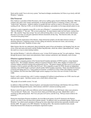 Strait said he would “love to do every system,” but based on budget considerations, he’ll have to go slowly with full
Windows 7 adoption.

Elite Personnel
Elise Ambrose is president of Elite Personnel, a full service staffing agency based in Bethesda, Maryland. While the
company does place some workers permanently, its bread and butter business is temporary workers, with some
“temp-to-hire” placements. Ambrose employs six people full time, and has as many as 50 temps of its own, many
working off site. Elite has 12 PCs, six for the full time employees, and another six for temps and job-seekers to use.

Ambrose is ready to upgrade as many PCs as she can to Windows 7, constrained only by budget considerations.
“We love Windows 7,” she said. “We’re never going back. So many features make our lives easier, coming from
XP.” She cited the “huge time savings” her crew achieved being able to view two windows side by side because
they have to do many cut and paste operations between documents all day long. That function alone, she said,
“saved me from going insane.”

She also liked the organization of the libraries, which allowed her people to do the labor intensive activity of
checking references, comparing resume versions, filling out reference and interview forms, and executing
innumerable other tasks “hundreds of times a day.”

Other features that she was enthusiastic about included the speed of boot and shutdown, the Snipping Tool, the ease
of use of the start menu and search, and the Problem Step Recorder, which she called a “phenomenal tool,” saying
she used it as a way to create training modules.

She said that Windows 7, with all its efficiencies saves “at least 30-45 minutes per day” for each employee. Getting
through the process faster means more placements, better customer satisfaction, and, ultimately, more revenue.

Effective Logistical Solutions
Phillip Paulos is managing partner of the Toronto-based Canadian operations of NYK Logistics, a large Japanese
logistics firm. The Canadian subsidiary, Effective Logistical Solutions (ELS), offers shippers in Canada local
customer support, primarily trucking and warehousing services. The parent company provides access to sea and rail
transport as well as systems and offices that ELS uses. ELS, originally an agent for NYK, became an independent
subsidiary when NYK bought it and had it absorb another NYK Canadian acquisition. Paulos described his business
as buying and selling space in a “stock-market environment” on behalf of a roster of blue-chip shipping customers.
In its database, ELS has more than 8,000 freight carriers ranging in size from a few tens of trucks to more than
5,000.

Paulos’s staff is extremely lean, with 11 workers managing $15 million in annual business on 12 PCs (one for each
employee and a spare). And these systems carry a fairly beefy software load.

“My people all run double screens,” he said.

In addition to Microsoft Office, Internet Explorer, and internally hosted Exchange with Outlook, ELS runs NYK’s
Transportation Management System, which interacts with ELS’s internal accounting system.

Workers search for space with seven different carrier location programs, some Web based, others more primitive.
“You run them all,” Paulos said. “You never know where you’ll find what you need. Maybe Bob’s wife is
watching an older posting board. She’ll see your post, he’ll call in, and she’ll say, ‘Pull up a truck in Denver for
tomorrow.’”

During the initial Ignite Program installation, the local Microsoft partner, Excell IT (featured in the Partners
section), was able to clear up minor driver glitches quickly. In addition to the two preloaded laptops, Paulos has put
Windows 7 on a third system and plans to bring up two more when final code becomes generally available in late
October 2009. He expects to be 100% Windows 7 by Spring 2010. The transition should be fairly smooth
financially because ELS already has an Enterprise Agreement in place.
 