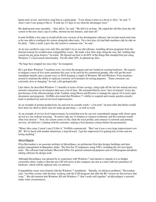 Ignite units in tow, and tried to snag him as a participant. “I was doing it more as a favor to Alex,” he said. “I
wasn’t sure I was going to like it. It took me 2-3 days to see what the advantages were.”

His deployment went smoothly. “Alex did it,” he said. “He did it in an hour. He copied the old files from the old
system to the new, had a cup of coffee, showed me the features, and went off.”

It took Griffiths a few days to install all the new versions of his development software, but not that much total time,
as he was able to configure his system alongside other tasks. For a few days, he had both machines side by side on
his desk. “After a week, I gave the old system to someone else,” he said.

As he was careful to copy over only files and didn’t try to use old software, installing all-new programs from the
Internet instead, he avoided most compatibility issues. He made a few false steps along the way, but “nothing that
caused me any great distress,” he noted. He figured out how to do 80% of the things that stumped him just using
Windows 7’s local search functionality. For the other 20%, he phoned up Alex.

“No bugs have stopped me since July,” he trumpeted.

He’s got three Windows 7 machines now, two from the program and one loaded on existing hardware. He expects
to migrate a wave of five more machines this year, to be used by his commercial people, who will get the most
immediate benefit, and a second wave in 2010, keeping a couple of Windows XP and Windows Vista machines
around to maintain the ability to replicate customer environments for testing purposes. “Some customers are
extremely slow at changing,” he said, a bit apologetically.

Like others, he described Windows 7’s benefits in terms of time savings, citing right off the bat fast startup and easy
network connection as two features that save a lot of time. He estimated that he saves “tens of minutes” every day
just because of the efficient design of the Taskbar, using Hover and Preview to manage his typical 10 or more open
documents and programs. Griffiths also noted that Windows 7’s ability to suspend and resume quickly actually
leads to productivity and service level improvements.

As an example of greater productivity, he said now he actually works “ a lot more” on train rides that before would
have been too short to allow time for wake up and sleep — as well as work.

As an example of service level improvements, he noted that now he can now immediately engage with clients upon
arrival at a site without worrying. “It used to take me 15 minutes to connect to Internet, and the customer would
often lose interest.” Now, his system comes to life, finds the local profile, and connects to network and printing
services, all while he’s chatting with his customer, making a firm business contact before the presentation.

“When Alex came, I wasn’t sure I’d like it,” Griffiths summarized. “But I see it was a very large improvement over
XP. We’re faced with another dimension, a leap forward. I get the impression I’m gaining lots of time and not
losing anything.”

IdiconSpace
Priya Ravisankar is an associate architect at IdiconSpace, an architecture firm that designs buildings and does
project management in Bangalore, India. The firm has 25 employees using 9 PCs, including the two new Ignite
units. The software load includes Microsoft Office for general commercial purposes and a CAD program and photo
editing software for design work.

Although IdiconSpace was pleased by its experience with Windows 7 and intends to migrate to it as budget
constraints allow, reality is that the new OS will arrive at the company one unit at a time with new purchases of
hardware, which will be replaced only via attrition.

Compatibility issues were limited with the Windows 7 installation. “Initially, we did have problems,” Ravisankar
said, “two blue screens with the beta, working with the CAD program, but after the RC version we did not have that
issue.” She did mention that Windows XP and Windows 7 “don’t work well together” on IdiconSpace’s network
under some circumstances.
 