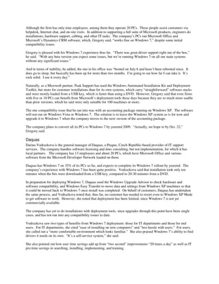 Although the firm has only nine employees, among them they operate 20 PCs. These people assist customers via
helpdesk, Internet chat, and on-site visits. In addition to supporting a full suite of Microsoft products, engineers do
installations, hardware support, cabling, and other IT tasks. The company’s PCs run Microsoft Office and
Microsoft’s Dynamics CRM software, which, Gregory said, “works fine on Windows 7,” despite some initial
compatibility issues.

Gregory is pleased with his Windows 7 experience thus far. “There was great driver support right out of the box,”
he said. “With any beta version you expect some issues, but we’re running Windows 7 on all our main systems
without any significant issues.”

And in terms of stability, he added, the one in his office was “booted on July 6 and hasn’t been rebooted since. It
does go to sleep, but basically has been up for more than two months. I’m going to see how far I can take it. It’s
rock solid. I use it every day.”

Naturally, as a Microsoft partner, Peak Support has used the Windows Automated Installation Kit and Deployment
Toolkit, but more for customer installations than for its own systems, which carry “straightforward” software stacks
and were mostly loaded from a USB key, which is faster than using a DVD. However, Gregory said that even firms
with five or 10 PCs can benefit from Microsoft’s deployment tools these days because they are so much more usable
than prior versions, which he said were only suitable for 100 machines or more.

The one compatibility issue that he ran into was with an accounting package running on Windows XP. The software
will not run on Windows Vista or Windows 7. The solution is to leave the Windows XP system as is for now and
upgrade it to Windows 7 when the company moves to the next version of the accounting package.

The company plans to convert all its PCs to Windows 7 by yearend 2009. “Actually, we hope to by Oct. 22,”
Gregory said.

Daquas
Darina Vodrazkova is the general manager of Daquas, a Prague, Czech Republic-based provider of IT support
services. The company handles software licensing and does consulting, but not implementation, for which it has
local partners. The company has 13 employees and about 20 PCs, which have Microsoft Office and various
software from the Microsoft Developer Network loaded on them.

Daquas has Windows 7 on 35% of its PCs so far, and expects to complete its Windows 7 rollout by yearend. The
company’s experience with Windows 7 has been quite positive. Vodrazkova said that installation took only ten
minutes when the bits were downloaded from a USB key, compared to 20-30 minutes from a DVD.

In preparation for deploying Windows 7, Daquas used the Windows Upgrade Advisor to check hardware and
software compatibility, and Windows Easy Transfer to move data and settings from Windows XP machines so that
it could be moved back to Windows 7 once install was completed. On behalf of customers, Daquas has undertaken
the same process, and Vodrazkova noted that, thus far, no customer has needed to resort even to Windows XP Mode
to get software to work. However, she noted that deployment has been limited, since Windows 7 is not yet
commercially available.

The company has yet to do installations with deployment tools, since upgrades through this point have been single
cases, and has not run into any compatibility issues to date.

Vodrazkova saw two types of benefits from Windows 7 deployment: those for IT departments and those for end
users. For IT departments, she cited “ease of installing on new computers” and “less hassle with users.” For users,
she called out a “more comfortable environment which looks familiar.” She also praised Windows 7’s ability to find
drivers it needs on its own. “It’s a self-service system,” she said.

She also pointed out how user time savings add up from “two second” improvements “20 times a day” as well as IT
pro time savings in searching, installing, implementing, and training.
 