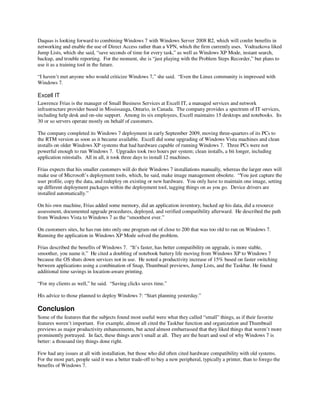 Daquas is looking forward to combining Windows 7 with Windows Server 2008 R2, which will confer benefits in
networking and enable the use of Direct Access rather than a VPN, which the firm currently uses. Vodrazkova liked
Jump Lists, which she said, “save seconds of time for every task,” as well as Windows XP Mode, instant search,
backup, and trouble reporting. For the moment, she is “just playing with the Problem Steps Recorder,” but plans to
use it as a training tool in the future.

“I haven’t met anyone who would criticize Windows 7,” she said. “Even the Linux community is impressed with
Windows 7.

Excell IT
Lawrence Frias is the manager of Small Business Services at Excell IT, a managed services and network
infrastructure provider based in Mississauga, Ontario, in Canada. The company provides a spectrum of IT services,
including help desk and on-site support. Among its six employees, Excell maintains 15 desktops and notebooks. Its
30 or so servers operate mostly on behalf of customers.

The company completed its Windows 7 deployment in early September 2009, moving three-quarters of its PCs to
the RTM version as soon as it became available. Excell did some upgrading of Windows Vista machines and clean
installs on older Windows XP systems that had hardware capable of running Windows 7. Three PCs were not
powerful enough to run Windows 7. Upgrades took two hours per system; clean installs, a bit longer, including
application reinstalls. All in all, it took three days to install 12 machines.

Frias expects that his smaller customers will do their Windows 7 installations manually, whereas the larger ones will
make use of Microsoft’s deployment tools, which, he said, make image management obsolete. “You just capture the
user profile, copy the data, and redeploy on existing or new hardware. You only have to maintain one image, setting
up different deployment packages within the deployment tool, tagging things on as you go. Device drivers are
installed automatically.”

On his own machine, Frias added some memory, did an application inventory, backed up his data, did a resource
assessment, documented upgrade procedures, deployed, and verified compatibility afterward. He described the path
from Windows Vista to Windows 7 as the “smoothest ever.”

On customers sites, he has run into only one program out of close to 200 that was too old to run on Windows 7.
Running the application in Windows XP Mode solved the problem.

Frias described the benefits of Windows 7. “It’s faster, has better compatibility on upgrade, is more stable,
smoother, you name it.” He cited a doubling of notebook battery life moving from Windows XP to Windows 7
because the OS shuts down services not in use. He noted a productivity increase of 15% based on faster switching
between applications using a combination of Snap, Thumbnail previews, Jump Lists, and the Taskbar. He found
additional time savings in location-aware printing.

“For my clients as well,” he said. “Saving clicks saves time.”

His advice to those planned to deploy Windows 7: “Start planning yesterday.”

Conclusion
Some of the features that the subjects found most useful were what they called “small” things, as if their favorite
features weren’t important. For example, almost all cited the Taskbar function and organization and Thumbnail
previews as major productivity enhancements, but acted almost embarrassed that they liked things that weren’t more
prominently portrayed. In fact, these things aren’t small at all. They are the heart and soul of why Windows 7 is
better: a thousand tiny things done right.

Few had any issues at all with installation, but those who did often cited hardware compatibility with old systems.
For the most part, people said it was a better trade-off to buy a new peripheral, typically a printer, than to forego the
benefits of Windows 7.
 