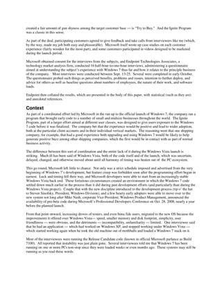 created a fair amount of gun shyness among the target customer base — is “Try to Buy.” And the Ignite Program
was a classic in this sense.

As part of the deal, participating customers agreed to give feedback and take calls from interviewers like me (which,
by the way, made my job both easy and pleasurable). Microsoft itself wrote up case studies on each customer
experience (fairly wooden for the most part), and some customers participated in videos designed to be marketed
during the launch period.

Microsoft obtained consent for the interviews from the subjects, and Endpoint Technologies Associates, a
technology market analysis firm, conducted 16 half-hour-to-one-hour interviews, administering a questionnaire
aimed at understanding the subject’s experience with Windows 7 thus far and how it relates to the principle business
of the company. Most interviews were conducted between Sept. 13-25. Several were completed in early October.
The questionnaire probed such things as perceived benefits, problems and issues, intention to further deploy, and
advice for others as well as baseline questions about numbers of employees, the nature of their work, and software
loads.

Endpoint then collated the results, which are presented in the body of this paper, with statistical (such as they are)
and anecdotal references.

Context
As part of a coordinated effort led by Microsoft in the run up to the official launch of Windows 7, the company ran a
program that brought early code to a number of small and midsize businesses throughout the world. The Ignite
Program, part of a larger effort aimed at different user classes, was designed to give users exposure to the Windows
7 code before it was finalized. The company bet that the experience would be positive and lead to wider adoption,
both at the particular client accounts and in their individual vertical markets. The reasoning went that one shipping
company, for example, that had a good experience both upgrading and using Windows 7 would be likely to help
generate positive buzz among other shipping companies, which the first would be in contact with as part of normal
business activity.

The difference between this sort of coordination and the entire lack of it during the Windows Vista launch is
striking. Much ill has been said of Windows Vista, both of the code itself and of the launch, which was uncertain,
delayed, changed, and otherwise moved about until all harmony of timing was beaten out of the PC ecosystem.

This go round, Microsoft left little to chance. Not only was a strict schedule imposed and advertised from the very
beginning of Windows 7’s development, but feature creep was forbidden soon after the programming effort began in
earnest. Luck and timing fell their way, and Microsoft developers were able to start from an increasingly stable
Windows Vista back end. These fortuitous circumstances created an environment in which the Windows 7 code
settled down much earlier in the process than it did during past development efforts (and particularly than during the
Windows Vista project). Couple that with the new discipline introduced to the development process (tip o’ the hat
to Steven Sinofsky, President, Windows Division), and a few hearty early adopters were able to move over to the
new system not long after Mike Nash, corporate Vice President, Windows Product Management, announced the
availability of pre-beta code during Microsoft’s Professional Developers Conference on Oct. 28, 2008, nearly a year
before the planned launch.

From that point onward, increasing droves of testers, and even bona fide users, migrated to the new OS because the
improvements it offered over Windows Vista— speed, smaller memory and disk footprint, simplicity, user
friendliness — were obvious, and the detriments — incompatibility, unfamiliarity — limited. One interviewee said
that he had an application — which had worked on Windows XP, and stopped working under Windows Vista —
which started working again when he took the old machine out of mothballs and loaded a Windows 7 stack on it.

Most of the interviewees were running the Release Candidate code (known in official Microsoft parlance as Build
7100). All reported that instability was just plain gone. Several interviewees told me that Windows 7 has been
running on one or more PCs non-stop since they were loaded weeks or even months ago. These systems may still be
running as you read these words.
 
