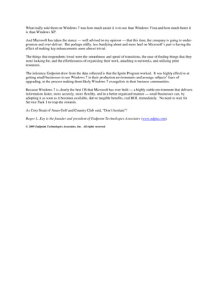 What really sold them on Windows 7 was how much easier it is to use than Windows Vista and how much faster it
is than Windows XP.

And Microsoft has taken the stance — well advised in my opinion — that this time, the company is going to under-
promise and over-deliver. But perhaps oddly, less bandying about and more beef on Microsoft’s part is having the
effect of making key enhancements seem almost trivial.

The things that respondents loved were the smoothness and speed of transitions, the ease of finding things that they
were looking for, and the effortlessness of organizing their work, attaching to networks, and utilizing print
resources.

The inference Endpoint drew from the data collected is that the Ignite Program worked. It was highly effective at
getting small businesses to use Windows 7 in their production environments and assuage subjects’ fears of
upgrading, in the process making them likely Windows 7 evangelists in their business communities.

Because Windows 7 is clearly the best OS that Microsoft has ever built — a highly stable environment that delivers
information faster, more securely, more flexibly, and in a better organized manner — small businesses can, by
adopting it as soon as it becomes available, derive tangible benefits, real ROI, immediately. No need to wait for
Service Pack 1 to reap the rewards.

As Cory Strait of Ames Golf and Country Club said, “Don’t hesitate”!

Roger L. Kay is the founder and president of Endpoint Technologies Associates (www.ndpta.com).

© 2009 Endpoint Technologies Associates, Inc. All rights reserved.
 