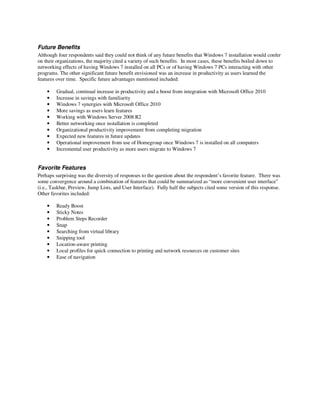 Future Benefits
Although four respondents said they could not think of any future benefits that Windows 7 installation would confer
on their organizations, the majority cited a variety of such benefits. In most cases, these benefits boiled down to
networking effects of having Windows 7 installed on all PCs or of having Windows 7 PCs interacting with other
programs. The other significant future benefit envisioned was an increase in productivity as users learned the
features over time. Specific future advantages mentioned included:

    •    Gradual, continual increase in productivity and a boost from integration with Microsoft Office 2010
    •    Increase in savings with familiarity
    •    Windows 7 synergies with Microsoft Office 2010
    •    More savings as users learn features
    •    Working with Windows Server 2008 R2
    •    Better networking once installation is completed
    •    Organizational productivity improvement from completing migration
    •    Expected new features in future updates
    •    Operational improvement from use of Homegroup once Windows 7 is installed on all computers
    •    Incremental user productivity as more users migrate to Windows 7


Favorite Features
Perhaps surprising was the diversity of responses to the question about the respondent’s favorite feature. There was
some convergence around a combination of features that could be summarized as “more convenient user interface”
(i.e., Taskbar, Preview, Jump Lists, and User Interface). Fully half the subjects cited some version of this response.
Other favorites included:

    •    Ready Boost
    •    Sticky Notes
    •    Problem Steps Recorder
    •    Snap
    •    Searching from virtual library
    •    Snipping tool
    •    Location-aware printing
    •    Local profiles for quick connection to printing and network resources on customer sites
    •    Ease of navigation
 