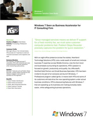 Windows 7
                                              Customer Solution Case Study




                                              Windows 7 Seen as Business Accelerator for
                                              IT Consulting Firm



Overview                                      “Since managed services means we deliver IT support
Country or Region: United States
Industry: IT Consulting, Professional
                                              for a fixed monthly fee, we must solve customer
Services                                      computer problems fast. Problem Steps Recorder
Customer Profile
                                              precisely captures the problem for quick resolution.”
With eight offices in five mid-west states,   Joddey Hicks, Account Manager, Heartland Technology Solutions
HTS provides its IT expertise to small and
mid-sized businesses via 81 engineers and
staff.
                                              With an eight-office presence across five states, Heartland
Business Situation                            Technology Solutions (HTS) cuts a wide swath of small and mid-size
As a fixed-fee, managed services IT
consultant, HTS must constantly seek ways     business IT expertise across Middle America. Like the farm land
of streamlining its business operations
while maintaining quality service.            and businesses surrounding its operations, HTS‟s passion is
                                              focused on growth, productivity and quality. As a Microsoft®
Solution
Windows 7 features such as Problem Steps      Certified Gold Partner and Small Business Specialist, HTS has been
Recorder, Location Aware Printing and new
desktop navigation tools speed up             invited to be part of an exclusive pre-launch Windows® 7
workflow for HTS engineers.
                                              Professional program called Ignite. It means both HTS and some of
Benefits                                      its customers will test-drive the new operating system under actual
 Faster Problem Identification
 Faster Printer Connections                  business conditions. HTS is discovering features with Windows 7
 Faster, More Pinpointed Searches            that are speeding up its business and making everyday tasks
 Faster Customer Tutorials
 Faster Work Resumption                      easier, while safeguarding business operations.
 