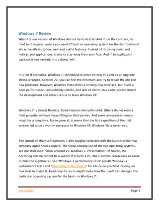winsloader Page 1
Windows 7 Review
What if a new version of Windows did not try to dazzle? And if, on the contrary, he
tried to disappear, unless you need it? Such an operating system for the distribution of
attractive effects to low, new and useful features. Instead of throwing alerts and
notices and applications, trying to stay away from your face. And if an application
package is not needed, it is a dump ‘em’.
It is not if scenarios. Windows 7, scheduled to arrive on new PCs and as an upgrade
shrink wrapped, October 22, you can feel the minimum and try to repair the old and
new problems. However, Windows Vista offers a striking new interface, but made a
poor performance, compatibility pitfalls, and lack of charm, has some people lament
the development and others refuse to leave Windows XP.
Windows 7 is almost flawless. Some features feel unfinished. Others do not realize
their potential without heavy lifting by third parties. And some annoyances remain
intact for a long time. But in general, it seems that the last expedition of the trial
version led to be a worthy successor to Windows XP, Windows Vista never was.
The launch of Microsoft Windows 7 also roughly coincides with the launch of the new
company Apple Snow Leopard. The visual comparison of the two operating systems,
see our slideshow "Snow Leopard vs. Windows 7. Presentation" Of course, the
operating system cannot be a winner if it turns a PC into a zombie curvaceous or cause
installation nightmares. See "Windows 7 performance tests" results Windows 7
performance tests and "Upgrading to Windows 7" for advice on practical training on
how best to install it. Read here for an in-depth looks how Microsoft has changed the
particular operating system for the best - in Windows 7.
 