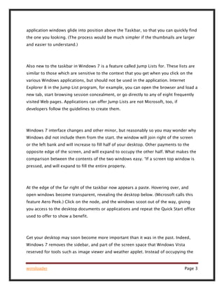 winsloader Page 3
application windows glide into position above the Taskbar, so that you can quickly find
the one you looking. (The process would be much simpler if the thumbnails are larger
and easier to understand.)
Also new to the taskbar in Windows 7 is a feature called Jump Lists for. These lists are
similar to those which are sensitive to the context that you get when you click on the
various Windows applications, but should not be used in the application. Internet
Explorer 8 in the Jump List program, for example, you can open the browser and load a
new tab, start browsing session concealment, or go directly to any of eight frequently
visited Web pages. Applications can offer Jump Lists are not Microsoft, too, if
developers follow the guidelines to create them.
Windows 7 interface changes and other minor, but reasonably so you may wonder why
Windows did not include them from the start. the window will join right of the screen
or the left bank and will increase to fill half of your desktop. Other payments to the
opposite edge of the screen, and will expand to occupy the other half. What makes the
comparison between the contents of the two windows easy. “If a screen top window is
pressed, and will expand to fill the entire property.
At the edge of the far right of the taskbar now appears a paste. Hovering over, and
open windows become transparent, revealing the desktop below. (Microsoft calls this
feature Aero Peek.) Click on the node, and the windows scoot out of the way, giving
you access to the desktop documents or applications and repeat the Quick Start office
used to offer to show a benefit.
Get your desktop may soon become more important than it was in the past. Indeed,
Windows 7 removes the sidebar, and part of the screen space that Windows Vista
reserved for tools such as image viewer and weather applet. Instead of occupying the
 