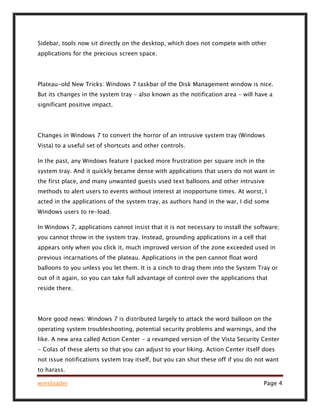 winsloader Page 4
Sidebar, tools now sit directly on the desktop, which does not compete with other
applications for the precious screen space.
Plateau-old New Tricks: Windows 7 taskbar of the Disk Management window is nice.
But its changes in the system tray - also known as the notification area - will have a
significant positive impact.
Changes in Windows 7 to convert the horror of an intrusive system tray (Windows
Vista) to a useful set of shortcuts and other controls.
In the past, any Windows feature I packed more frustration per square inch in the
system tray. And it quickly became dense with applications that users do not want in
the first place, and many unwanted guests used text balloons and other intrusive
methods to alert users to events without interest at inopportune times. At worst, I
acted in the applications of the system tray, as authors hand in the war, I did some
Windows users to re-load.
In Windows 7, applications cannot insist that it is not necessary to install the software;
you cannot throw in the system tray. Instead, grounding applications in a cell that
appears only when you click it, much improved version of the zone exceeded used in
previous incarnations of the plateau. Applications in the pen cannot float word
balloons to you unless you let them. It is a cinch to drag them into the System Tray or
out of it again, so you can take full advantage of control over the applications that
reside there.
More good news: Windows 7 is distributed largely to attack the word balloon on the
operating system troubleshooting, potential security problems and warnings, and the
like. A new area called Action Center - a revamped version of the Vista Security Center
- Colas of these alerts so that you can adjust to your liking. Action Center itself does
not issue notifications system tray itself, but you can shut these off if you do not want
to harass.
 