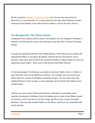 winsloader Page 5
All this using the Windows 7 operating system less intrusive less distraction of
Microsoft in a very long time. It is a giant leap from the days when Windows thought
nothing of interruptions of you who saw the symbol is used on the desk informs.
File Management: The Library System
Compared to the taskbar and the system, the Explorer has not changed in Windows 7.
However, the left panel for sports two new ways to get your files: Libraries and large
groups.
It could very appropriate binders were called libraries, which allows you to choose the
appropriate folders in one place. By default, marked Libraries Documents, music,
pictures, video clips, each of which was obtained initially as regular folders to store the
operating system called - items such as My Pictures and Public Pictures.
To take advantage of the libraries, you need to customize. Right-click on a folder on
your hard disk, and can be added to any library. For example, you can convert your
photo library to a group of all folders containing images. You can create your own
additional libraries from scratch, as these packages for all records that relate to your
vacation plans.
Libraries are more useful if Microsoft had built-in Windows functionality saved
searches (introduced in Windows Vista) that allows you to create virtual folders based
on research, such as the pursuit of each image .jpg file on your system. But while
Windows 7 lets you add standard folders to the library, which are not compatible with
saved searches.
 